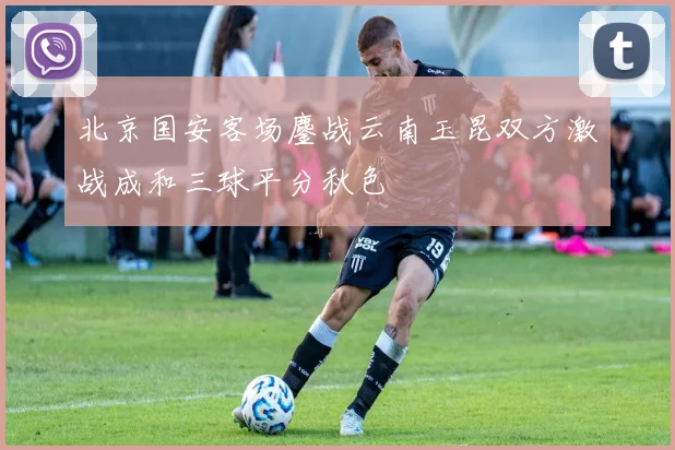 北京国安客场鏖战云南玉昆双方激战成和三球平分秋色