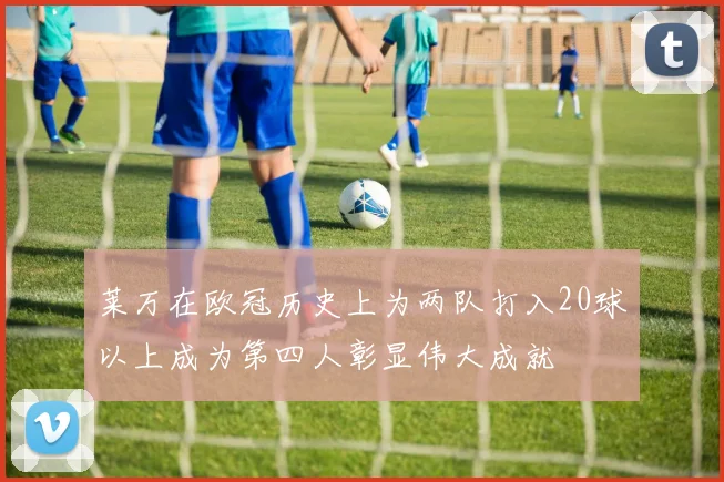 莱万在欧冠历史上为两队打入20球以上成为第四人彰显伟大成就