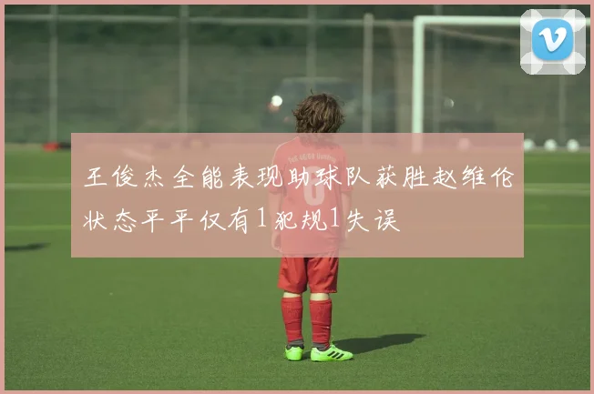 王俊杰全能表现助球队获胜赵维伦状态平平仅有1犯规1失误