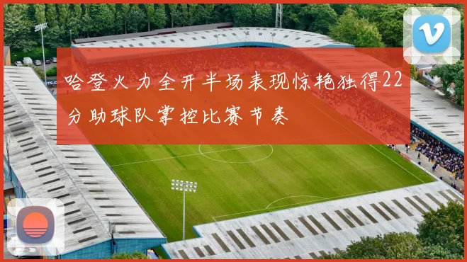 哈登火力全开半场表现惊艳独得22分助球队掌控比赛节奏