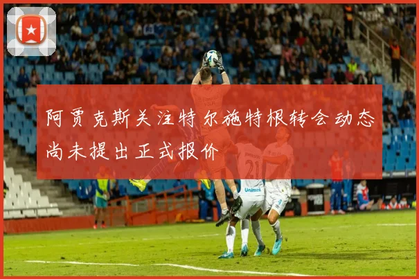 阿贾克斯关注特尔施特根转会动态尚未提出正式报价