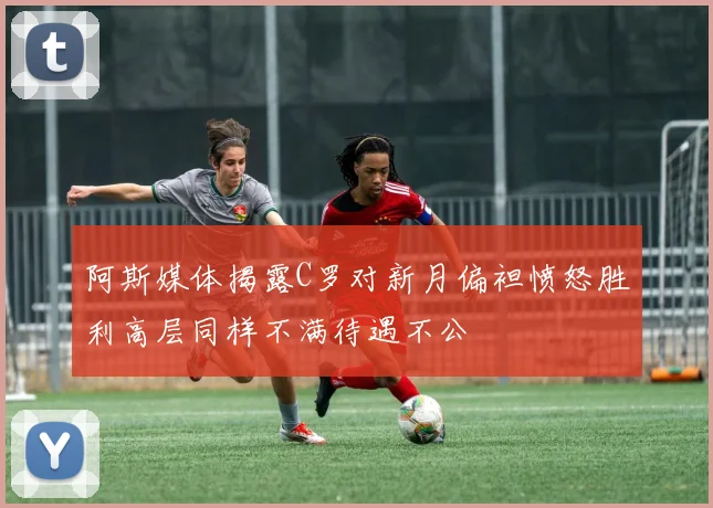 阿斯媒体揭露C罗对新月偏袒愤怒胜利高层同样不满待遇不公