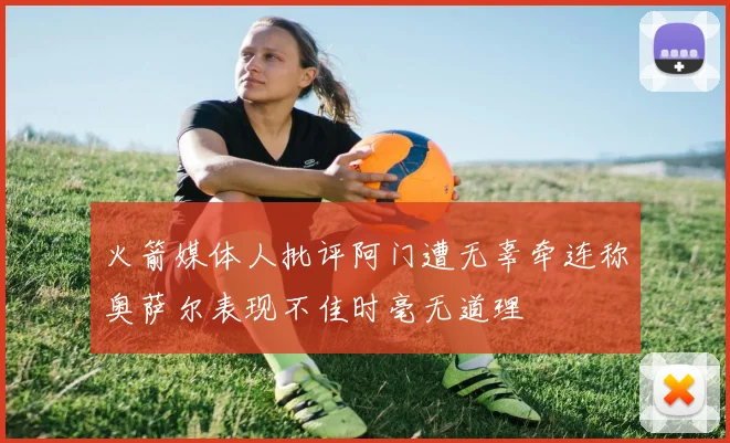 火箭媒体人批评阿门遭无辜牵连称奥萨尔表现不佳时毫无道理