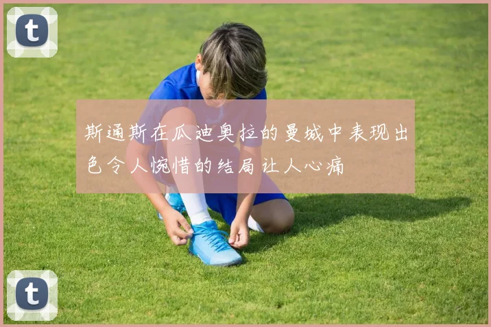 斯通斯在瓜迪奥拉的曼城中表现出色令人惋惜的结局让人心痛
