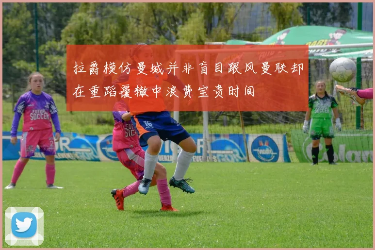 拉爵模仿曼城并非盲目跟风曼联却在重蹈覆辙中浪费宝贵时间