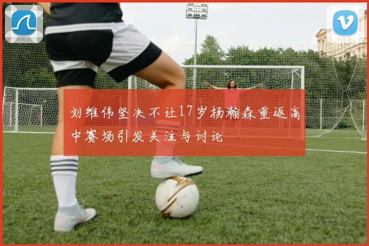 刘维伟坚决不让17岁杨瀚森重返高中赛场引发关注与讨论
