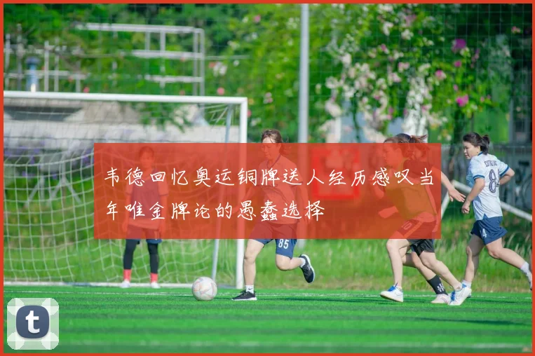 韦德回忆奥运铜牌送人经历感叹当年唯金牌论的愚蠢选择