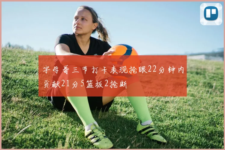 字母哥三节打卡表现抢眼22分钟内贡献21分5篮板2抢断