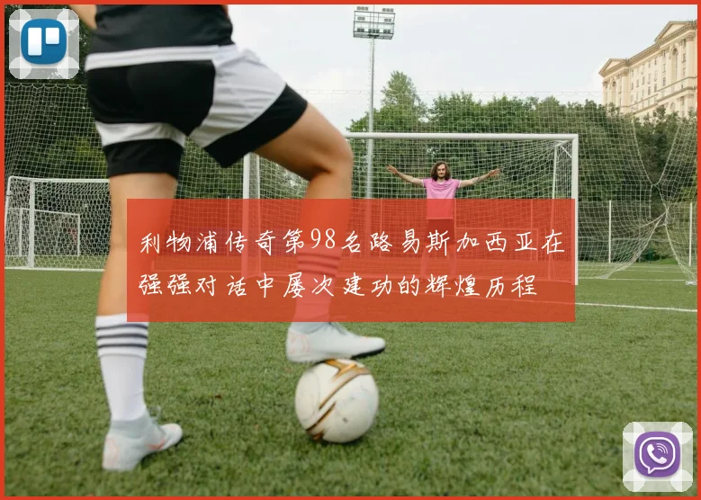 利物浦传奇第98名路易斯加西亚在强强对话中屡次建功的辉煌历程