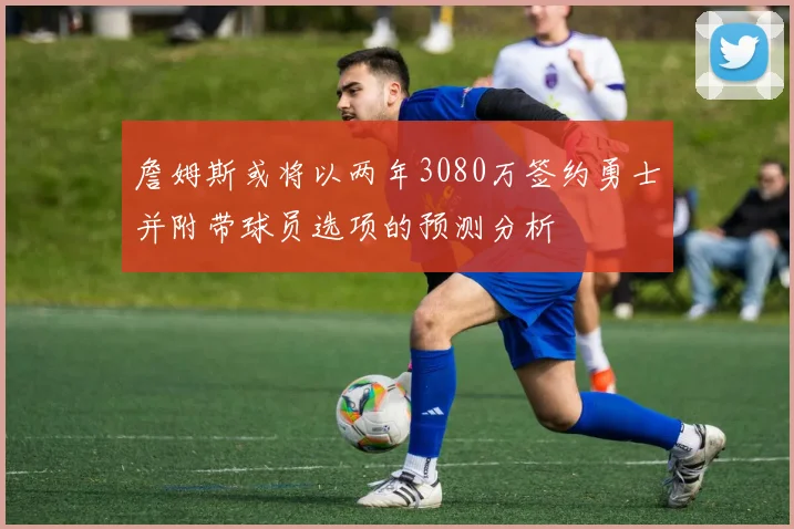 詹姆斯或将以两年3080万签约勇士并附带球员选项的预测分析