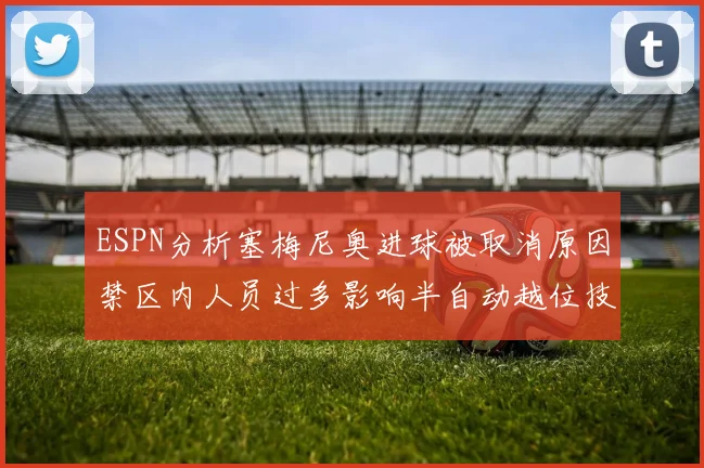 ESPN分析塞梅尼奥进球被取消原因禁区内人员过多影响半自动越位技术使用