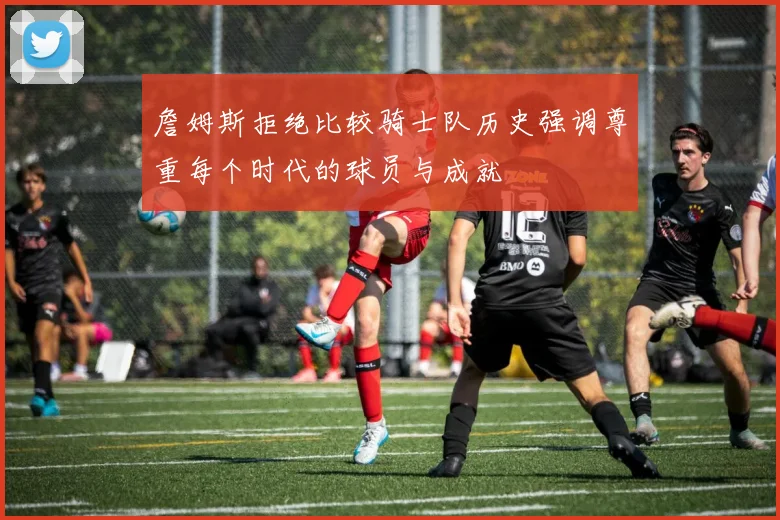 詹姆斯拒绝比较骑士队历史强调尊重每个时代的球员与成就