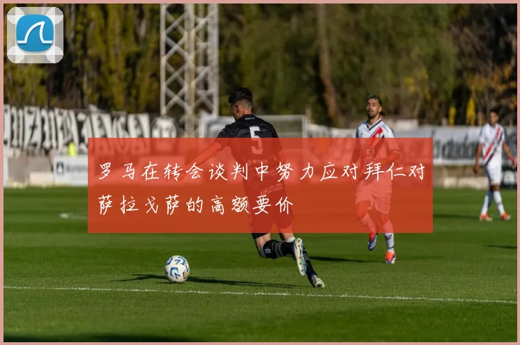 罗马在转会谈判中努力应对拜仁对萨拉戈萨的高额要价