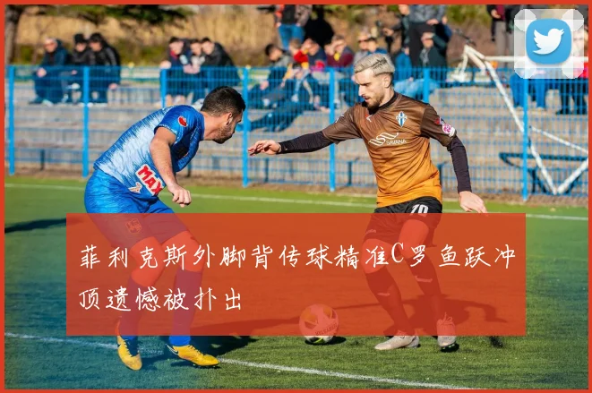 菲利克斯外脚背传球精准C罗鱼跃冲顶遗憾被扑出