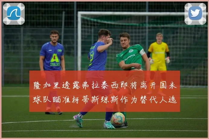 隆加里透露弗拉泰西即将离开国米球队瞄准柯蒂斯琼斯作为替代人选