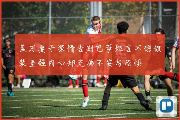 莱万妻子深情告别巴萨坦言不想假装坚强内心却充满不安与恐惧