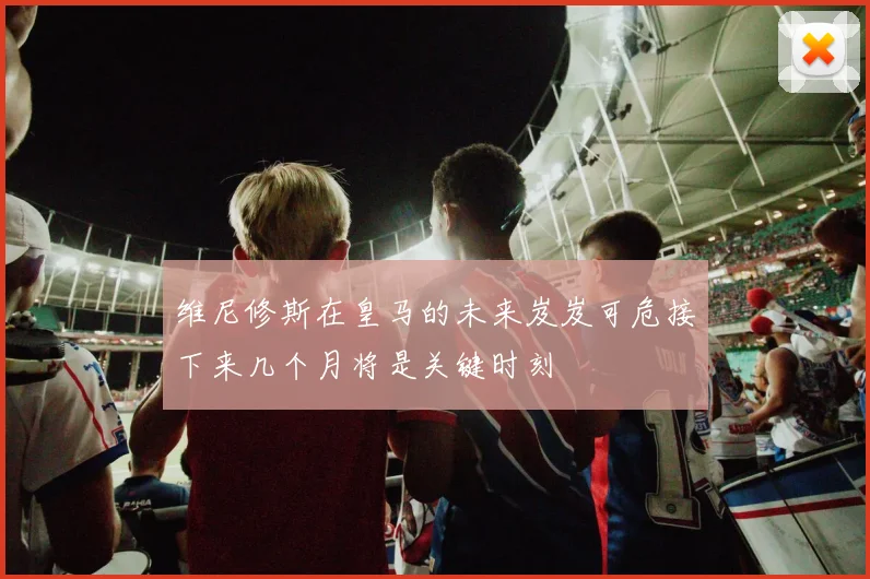 维尼修斯在皇马的未来岌岌可危接下来几个月将是关键时刻