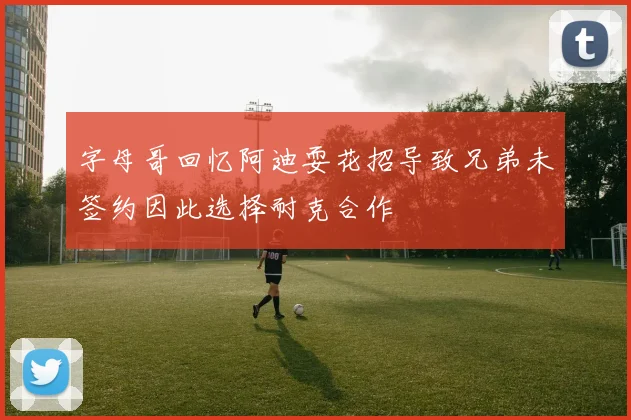字母哥回忆阿迪耍花招导致兄弟未签约因此选择耐克合作
