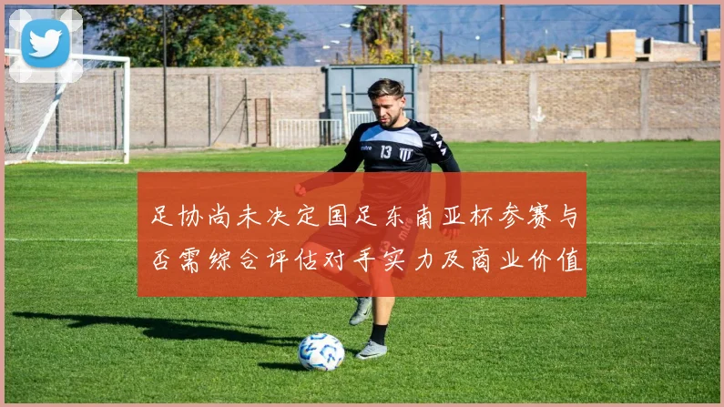 足协尚未决定国足东南亚杯参赛与否需综合评估对手实力及商业价值