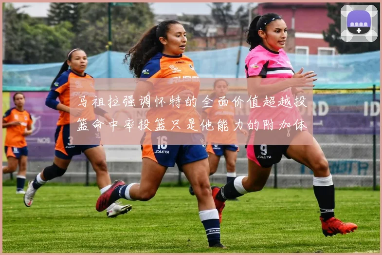 马祖拉强调怀特的全面价值超越投篮命中率投篮只是他能力的附加体现