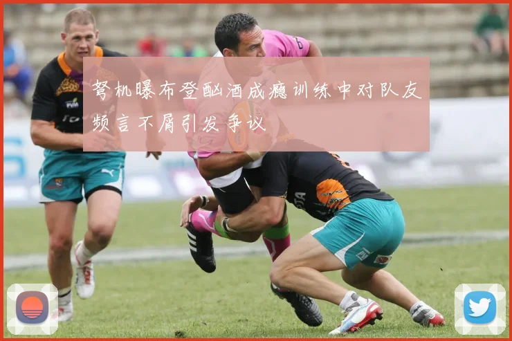 弩机曝布登酗酒成瘾训练中对队友频言不屑引发争议