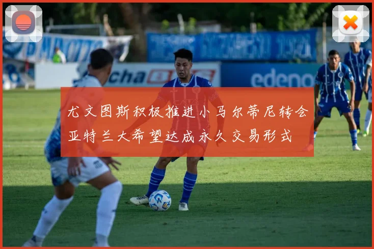 尤文图斯积极推进小马尔蒂尼转会亚特兰大希望达成永久交易形式