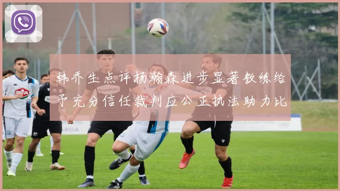 韩乔生点评杨瀚森进步显著教练给予充分信任裁判应公正执法助力比赛发展