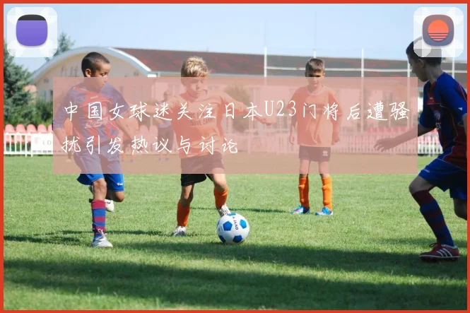 中国女球迷关注日本U23门将后遭骚扰引发热议与讨论