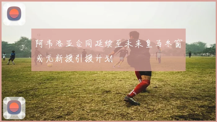 阿韦洛亚合同延续至未来皇马冬窗或无新援引援计划
